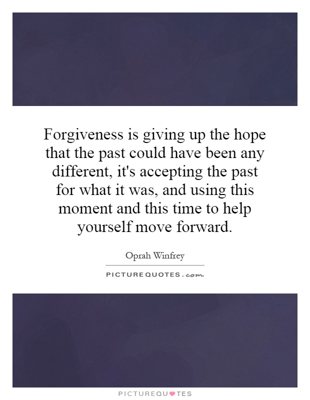 Forgiveness is giving up the hope that the past could have been any different, it's accepting the past for what it was, and using this moment and this time to help yourself move forward Picture Quote #1