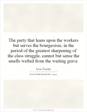 The party that leans upon the workers but serves the bourgeoisie, in the period of the greatest sharpening of the class struggle, cannot but sense the smells wafted from the waiting grave Picture Quote #1