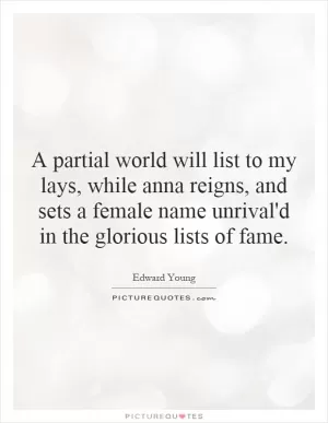 A partial world will list to my lays, while anna reigns, and sets a female name unrival'd in the glorious lists of fame Picture Quote #1