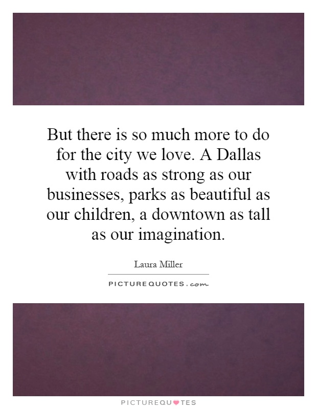But there is so much more to do for the city we love. A Dallas with roads as strong as our businesses, parks as beautiful as our children, a downtown as tall as our imagination Picture Quote #1