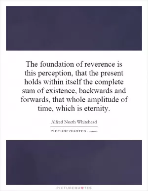 The foundation of reverence is this perception, that the present holds within itself the complete sum of existence, backwards and forwards, that whole amplitude of time, which is eternity Picture Quote #1