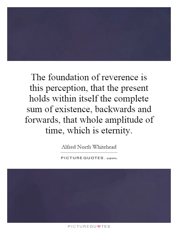 The foundation of reverence is this perception, that the present holds within itself the complete sum of existence, backwards and forwards, that whole amplitude of time, which is eternity Picture Quote #1