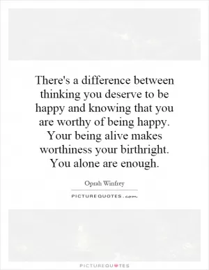 There's a difference between thinking you deserve to be happy and knowing that you are worthy of being happy. Your being alive makes worthiness your birthright. You alone are enough Picture Quote #1