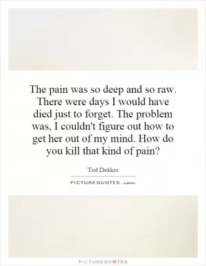 The pain was so deep and so raw. There were days I would have died just to forget. The problem was, I couldn't figure out how to get her out of my mind. How do you kill that kind of pain? Picture Quote #1