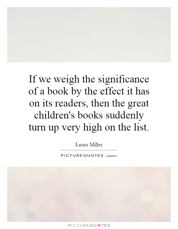If we weigh the significance of a book by the effect it has on its readers, then the great children's books suddenly turn up very high on the list Picture Quote #1