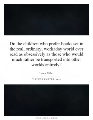 Do the children who prefer books set in the real, ordinary, workaday world ever read as obsessively as those who would much rather be transported into other worlds entirely? Picture Quote #1