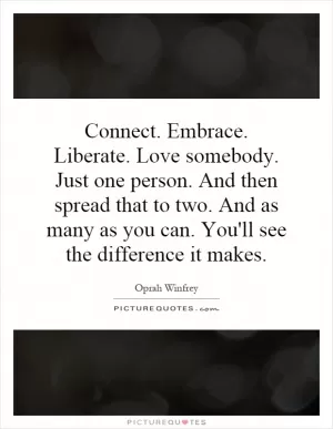 Connect. Embrace. Liberate. Love somebody. Just one person. And then spread that to two. And as many as you can. You'll see the difference it makes Picture Quote #1