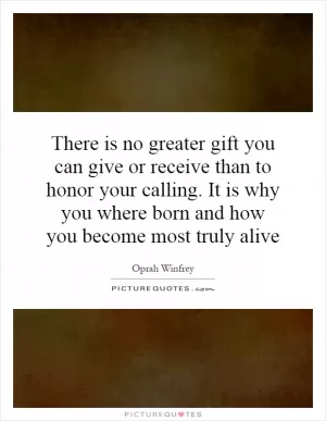 There is no greater gift you can give or receive than to honor your calling. It is why you where born and how you become most truly alive Picture Quote #1