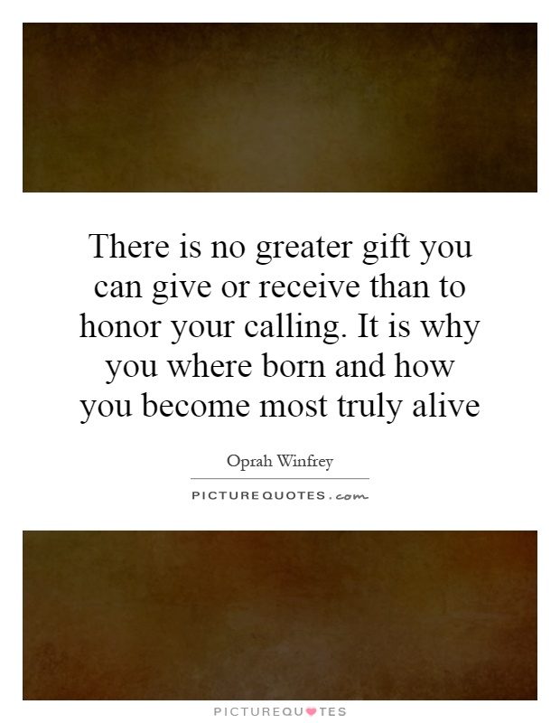 There is no greater gift you can give or receive than to honor your calling. It is why you where born and how you become most truly alive Picture Quote #1