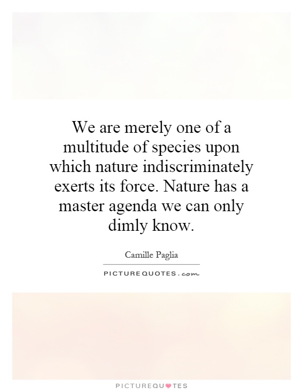 We are merely one of a multitude of species upon which nature indiscriminately exerts its force. Nature has a master agenda we can only dimly know Picture Quote #1