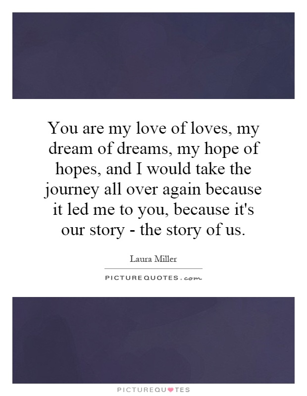 You are my love of loves, my dream of dreams, my hope of hopes, and I would take the journey all over again because it led me to you, because it's our story - the story of us Picture Quote #1