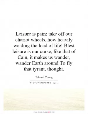 Leisure is pain; take off our chariot wheels, how heavily we drag the load of life! Blest leisure is our curse; like that of Cain, it makes us wander, wander Earth around To fly that tyrant, thought Picture Quote #1