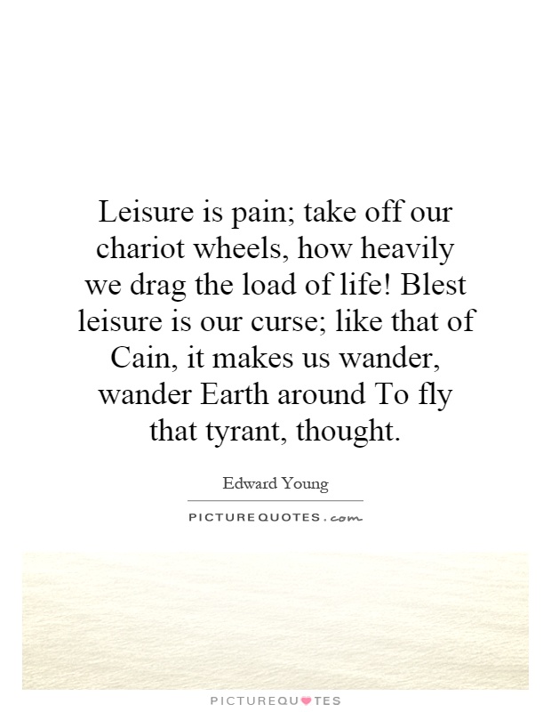 Leisure is pain; take off our chariot wheels, how heavily we drag the load of life! Blest leisure is our curse; like that of Cain, it makes us wander, wander Earth around To fly that tyrant, thought Picture Quote #1
