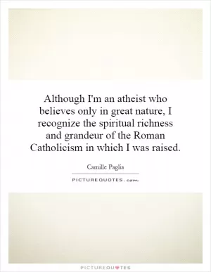 Although I'm an atheist who believes only in great nature, I recognize the spiritual richness and grandeur of the Roman Catholicism in which I was raised Picture Quote #1