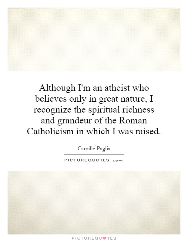 Although I'm an atheist who believes only in great nature, I recognize the spiritual richness and grandeur of the Roman Catholicism in which I was raised Picture Quote #1