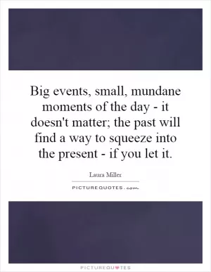 Big events, small, mundane moments of the day - it doesn't matter; the past will find a way to squeeze into the present - if you let it Picture Quote #1