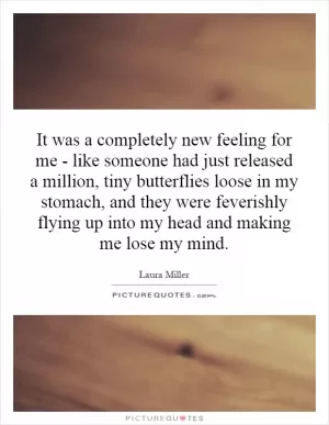 It was a completely new feeling for me - like someone had just released a million, tiny butterflies loose in my stomach, and they were feverishly flying up into my head and making me lose my mind Picture Quote #1