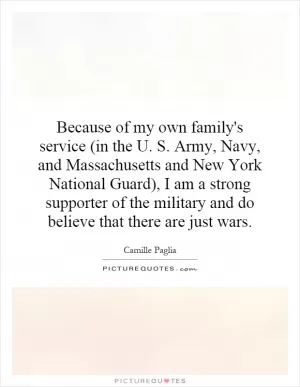 Because of my own family's service (in the U. S. Army, Navy, and Massachusetts and New York National Guard), I am a strong supporter of the military and do believe that there are just wars Picture Quote #1