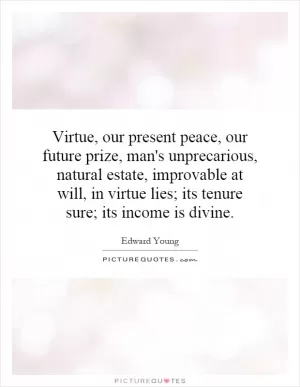 Virtue, our present peace, our future prize, man's unprecarious, natural estate, improvable at will, in virtue lies; its tenure sure; its income is divine Picture Quote #1