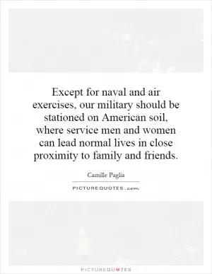 Except for naval and air exercises, our military should be stationed on American soil, where service men and women can lead normal lives in close proximity to family and friends Picture Quote #1