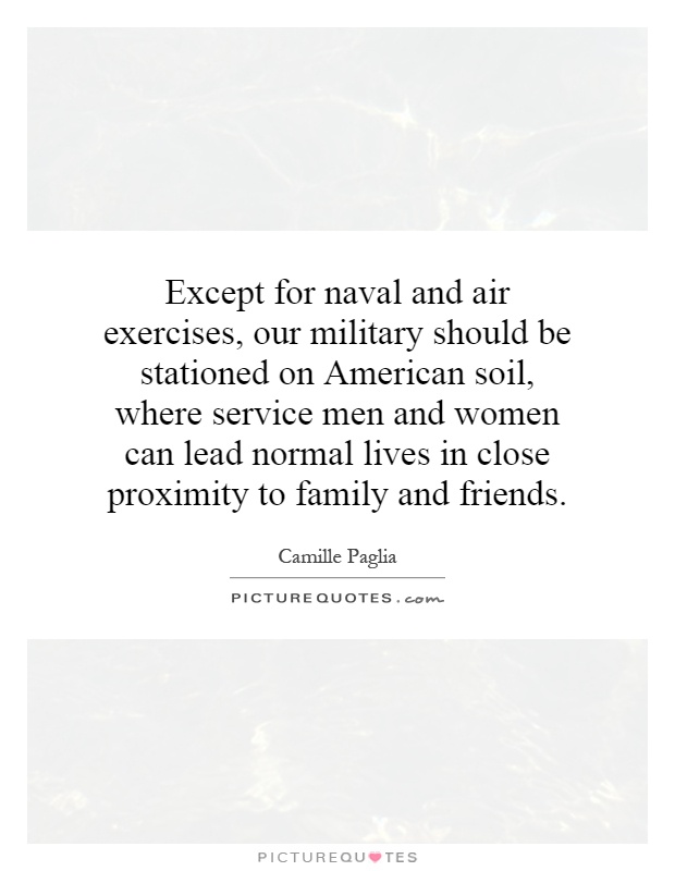 Except for naval and air exercises, our military should be stationed on American soil, where service men and women can lead normal lives in close proximity to family and friends Picture Quote #1