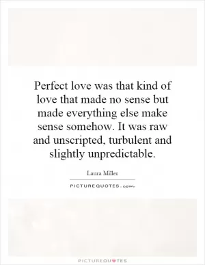 Perfect love was that kind of love that made no sense but made everything else make sense somehow. It was raw and unscripted, turbulent and slightly unpredictable Picture Quote #1