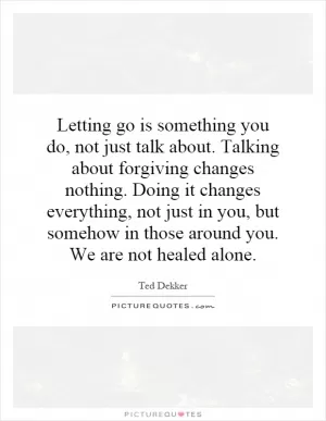 Letting go is something you do, not just talk about. Talking about forgiving changes nothing. Doing it changes everything, not just in you, but somehow in those around you. We are not healed alone Picture Quote #1