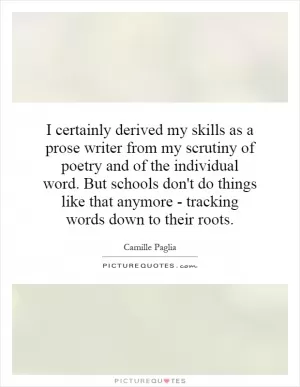I certainly derived my skills as a prose writer from my scrutiny of poetry and of the individual word. But schools don't do things like that anymore - tracking words down to their roots Picture Quote #1