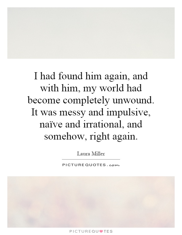 I had found him again, and with him, my world had become completely unwound. It was messy and impulsive, naïve and irrational, and somehow, right again Picture Quote #1