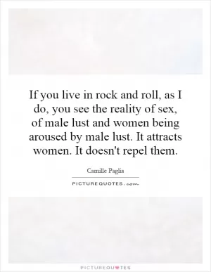 If you live in rock and roll, as I do, you see the reality of sex, of male lust and women being aroused by male lust. It attracts women. It doesn't repel them Picture Quote #1