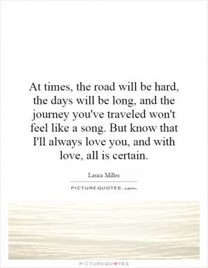 At times, the road will be hard, the days will be long, and the journey you've traveled won't feel like a song. But know that I'll always love you, and with love, all is certain Picture Quote #1