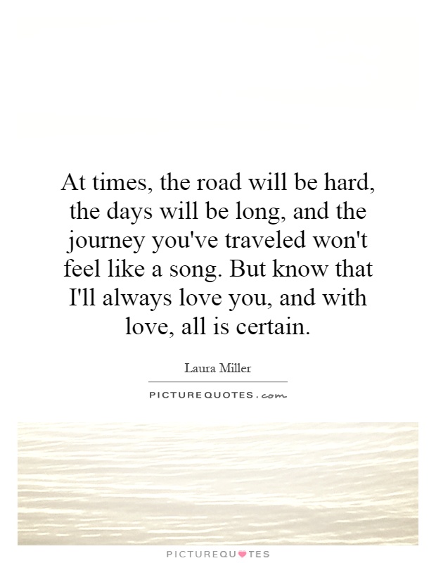 At times, the road will be hard, the days will be long, and the journey you've traveled won't feel like a song. But know that I'll always love you, and with love, all is certain Picture Quote #1