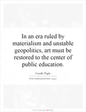 In an era ruled by materialism and unstable geopolitics, art must be restored to the center of public education Picture Quote #1