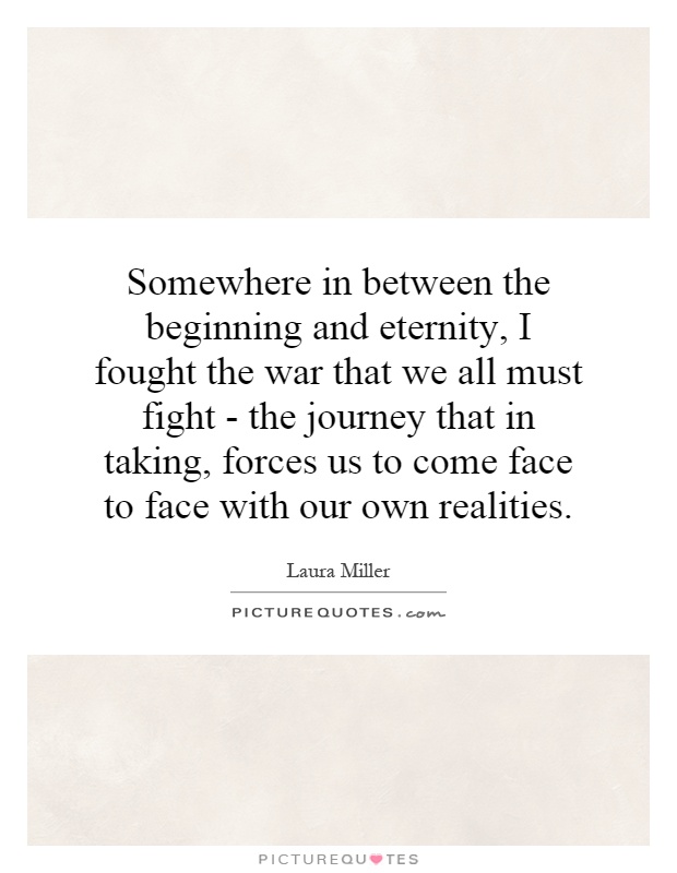 Somewhere in between the beginning and eternity, I fought the war that we all must fight - the journey that in taking, forces us to come face to face with our own realities Picture Quote #1