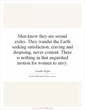 Men know they are sexual exiles. They wander the Earth seeking satisfaction, craving and despising, never content. There is nothing in that anguished motion for women to envy Picture Quote #1