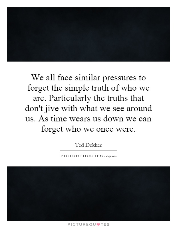 We all face similar pressures to forget the simple truth of who we are. Particularly the truths that don't jive with what we see around us. As time wears us down we can forget who we once were Picture Quote #1