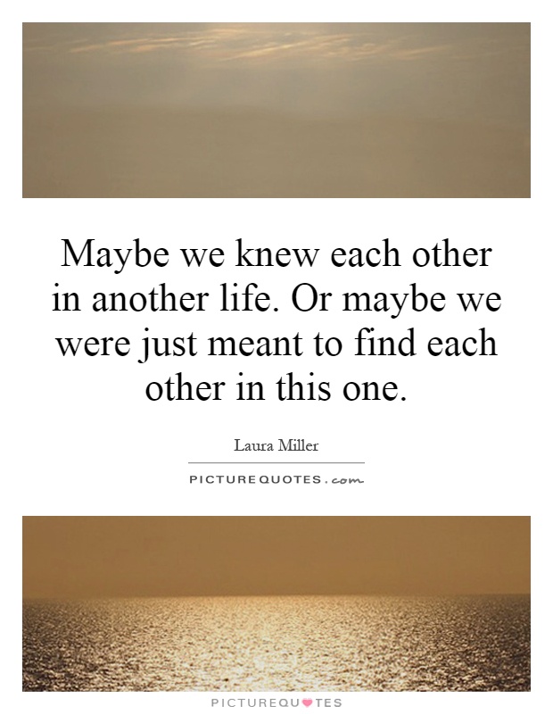 Maybe we knew each other in another life. Or maybe we were just meant to find each other in this one Picture Quote #1