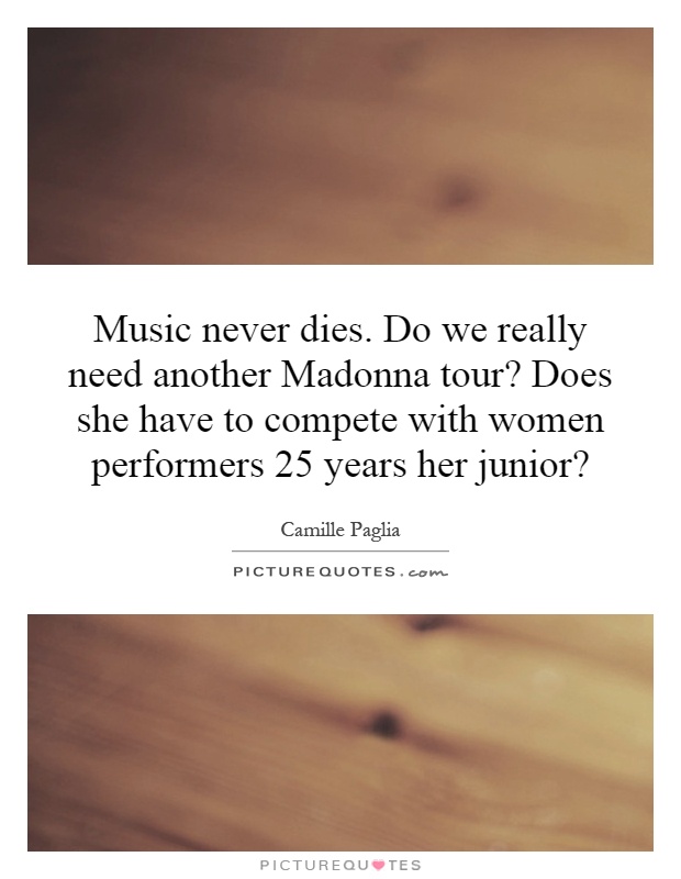 Music never dies. Do we really need another Madonna tour? Does she have to compete with women performers 25 years her junior? Picture Quote #1