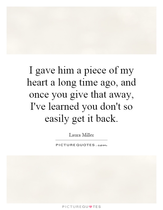 I gave him a piece of my heart a long time ago, and once you give that away, I've learned you don't so easily get it back Picture Quote #1