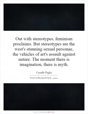 Out with stereotypes, feminism proclaims. But stereotypes are the west's stunning sexual personae, the vehicles of art's assault against nature. The moment there is imagination, there is myth Picture Quote #1