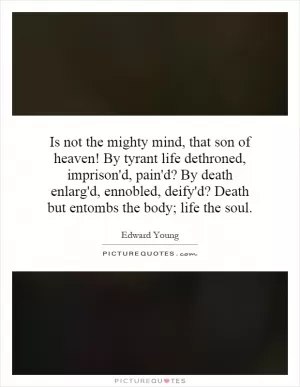 Is not the mighty mind, that son of heaven! By tyrant life dethroned, imprison'd, pain'd? By death enlarg'd, ennobled, deify'd? Death but entombs the body; life the soul Picture Quote #1