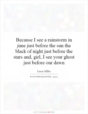 Because I see a rainstorm in june just before the sun the black of night just before the stars and, girl, I see your ghost just before our dawn Picture Quote #1