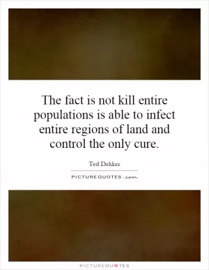 The fact is not kill entire populations is able to infect entire regions of land and control the only cure Picture Quote #1