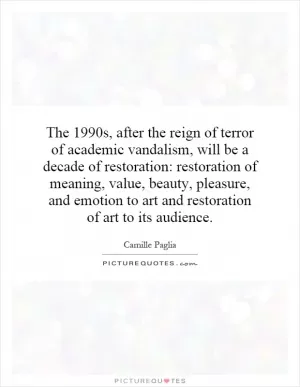The 1990s, after the reign of terror of academic vandalism, will be a decade of restoration: restoration of meaning, value, beauty, pleasure, and emotion to art and restoration of art to its audience Picture Quote #1