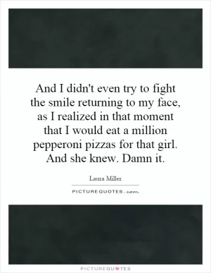 And I didn't even try to fight the smile returning to my face, as I realized in that moment that I would eat a million pepperoni pizzas for that girl. And she knew. Damn it Picture Quote #1