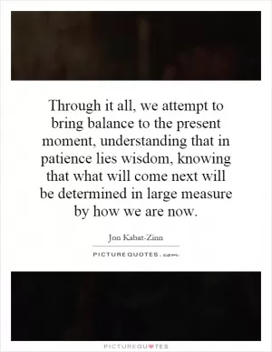Through it all, we attempt to bring balance to the present moment, understanding that in patience lies wisdom, knowing that what will come next will be determined in large measure by how we are now Picture Quote #1