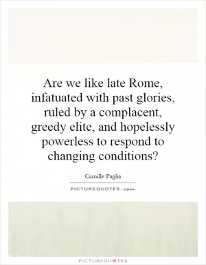 Are we like late Rome, infatuated with past glories, ruled by a complacent, greedy elite, and hopelessly powerless to respond to changing conditions? Picture Quote #1