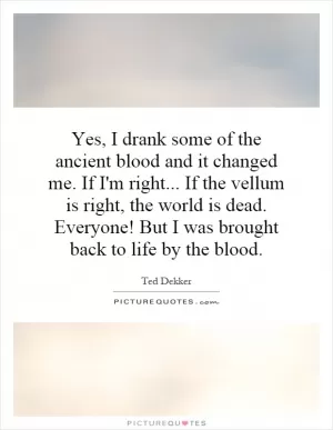 Yes, I drank some of the ancient blood and it changed me. If I'm right... If the vellum is right, the world is dead. Everyone! But I was brought back to life by the blood Picture Quote #1