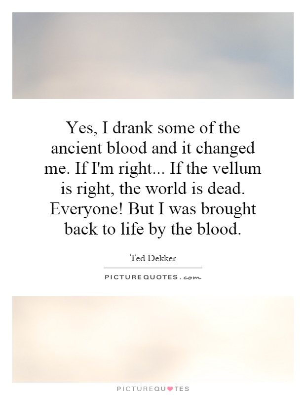 Yes, I drank some of the ancient blood and it changed me. If I'm right... If the vellum is right, the world is dead. Everyone! But I was brought back to life by the blood Picture Quote #1