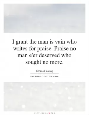 I grant the man is vain who writes for praise. Praise no man e'er deserved who sought no more Picture Quote #1
